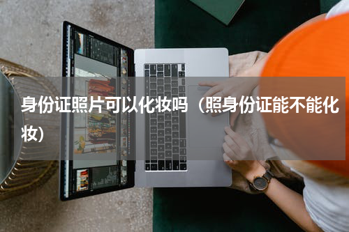 身份证照片可以化妆吗（照身份证能不能化妆）