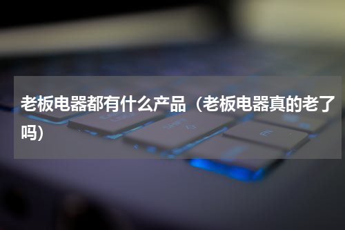 老板电器都有什么产品（老板电器真的老了吗）