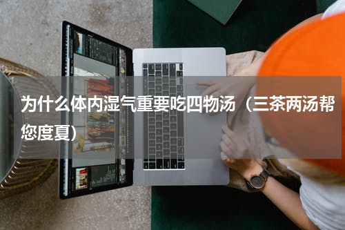 为什么体内湿气重要吃四物汤（三茶两汤帮您度夏）
