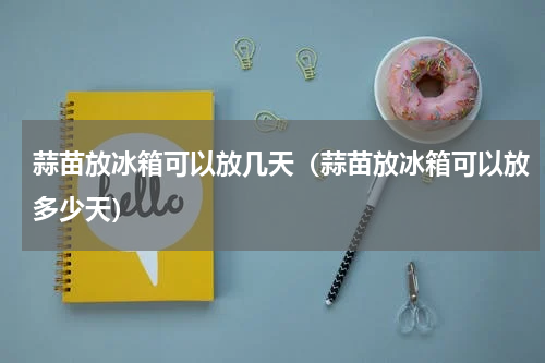 蒜苗放冰箱可以放几天（蒜苗放冰箱可以放多少天）
