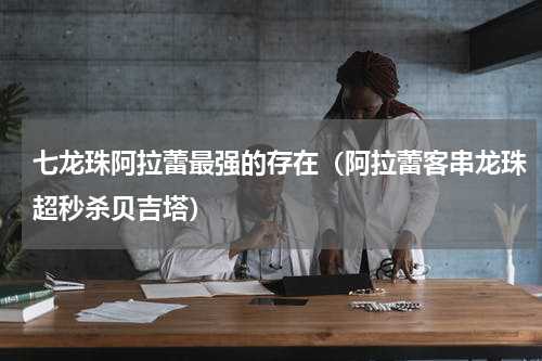 七龙珠阿拉蕾最强的存在（阿拉蕾客串龙珠超秒杀贝吉塔）