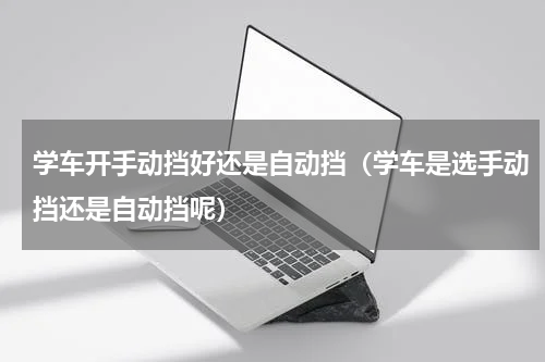 学车开手动挡好还是自动挡（学车是选手动挡还是自动挡呢）