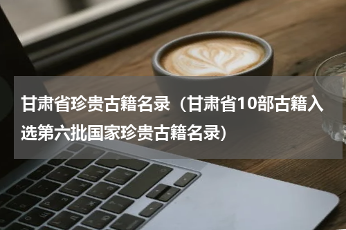 甘肃省珍贵古籍名录（甘肃省10部古籍入选第六批国家珍贵古籍名录）