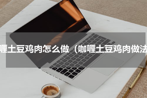 咖喱土豆鸡肉怎么做（咖喱土豆鸡肉做法）