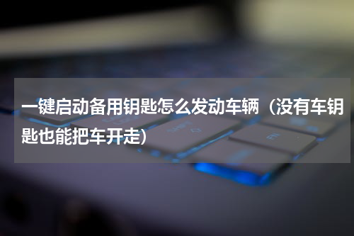 一键启动备用钥匙怎么发动车辆（没有车钥匙也能把车开走）