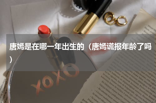 唐嫣是在哪一年出生的（唐嫣谎报年龄了吗）