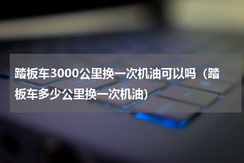 踏板车3000公里换一次机油可以吗（踏板车多少公里换一次机油）