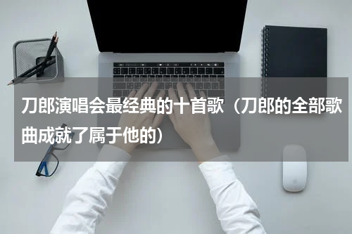 刀郎演唱会最经典的十首歌（刀郎的全部歌曲成就了属于他的）
