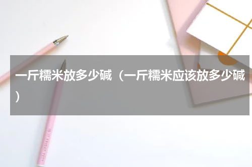 一斤糯米放多少碱（一斤糯米应该放多少碱）