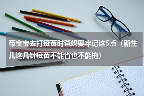 带宝宝去打疫苗时爸妈要牢记这5点（新生儿这几针疫苗不能省也不能拖）