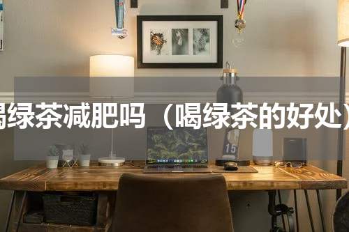 喝绿茶减肥吗（喝绿茶的好处）