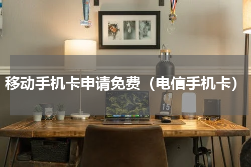 移动手机卡申请免费（电信手机卡）