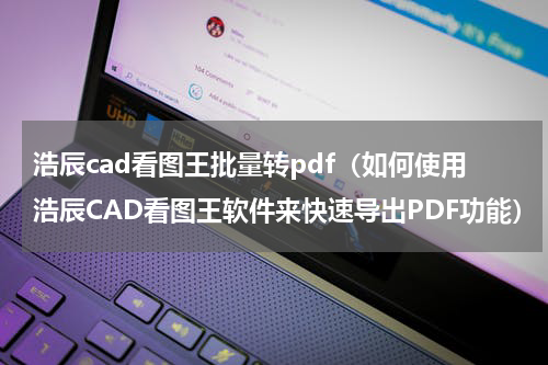 浩辰cad看图王批量转pdf（如何使用浩辰CAD看图王软件来快速导出PDF功能）