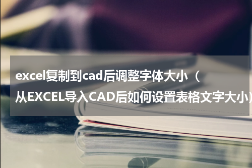 excel复制到cad后调整字体大小（从EXCEL导入CAD后如何设置表格文字大小）