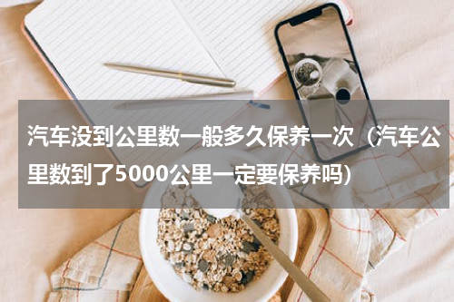 汽车没到公里数一般多久保养一次（汽车公里数到了5000公里一定要保养吗）