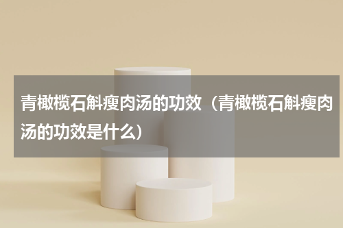 青橄榄石斛瘦肉汤的功效（青橄榄石斛瘦肉汤的功效是什么）