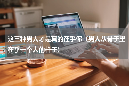 这三种男人才是真的在乎你（男人从骨子里在乎一个人的样子）