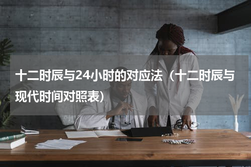 十二时辰与24小时的对应法（十二时辰与现代时间对照表）
