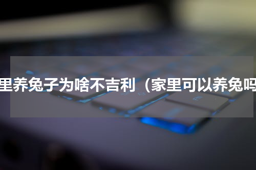 家里养兔子为啥不吉利（家里可以养兔吗）