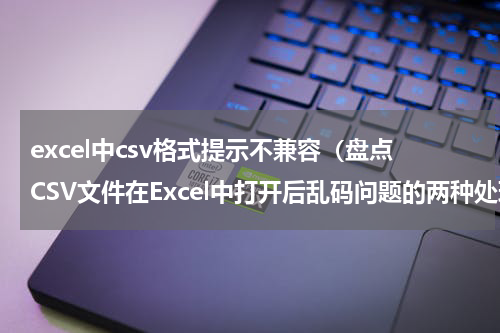 excel中csv格式提示不兼容（盘点CSV文件在Excel中打开后乱码问题的两种处理方法）