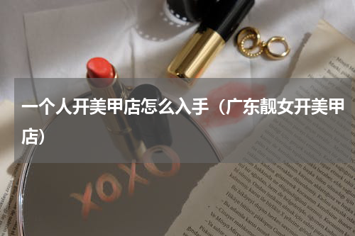 一个人开美甲店怎么入手（广东靓女开美甲店）