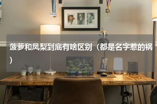 菠萝和凤梨到底有啥区别（都是名字惹的祸）