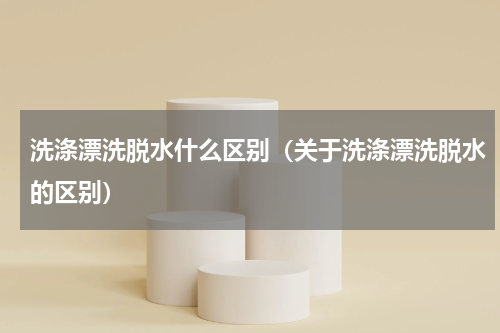 洗涤漂洗脱水什么区别（关于洗涤漂洗脱水的区别）