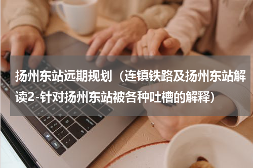 扬州东站远期规划（连镇铁路及扬州东站解读2-针对扬州东站被各种吐槽的解释）