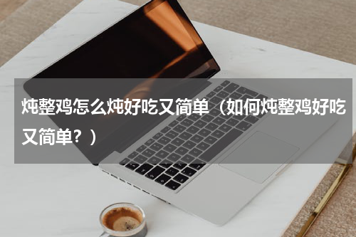 炖整鸡怎么炖好吃又简单（如何炖整鸡好吃又简单？）