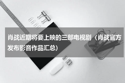 肖战近期将要上映的三部电视剧（肖战官方发布影音作品汇总）