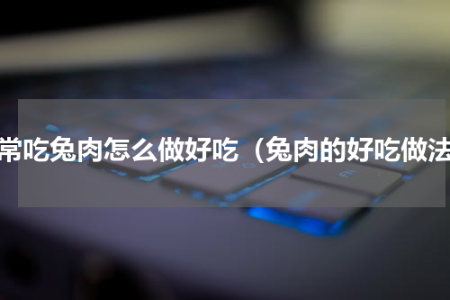 家常吃兔肉怎么做好吃（兔肉的好吃做法）
