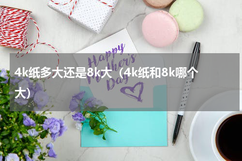 4k纸多大还是8k大（4k纸和8k哪个大）
