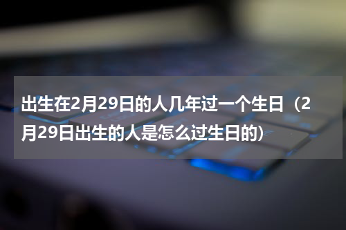 出生在2月29日的人几年过一个生日（2月29日出生的人是怎么过生日的）