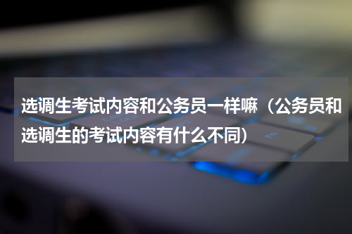 选调生考试内容和公务员一样嘛（公务员和选调生的考试内容有什么不同）