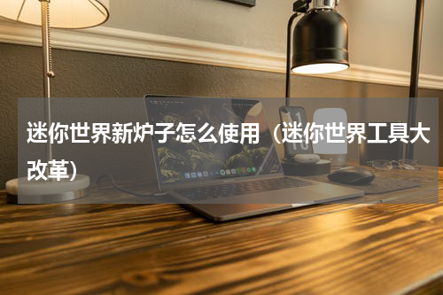 迷你世界新炉子怎么使用（迷你世界工具大改革）