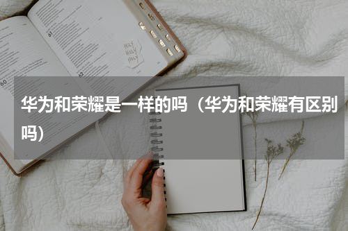 华为和荣耀是一样的吗（华为和荣耀有区别吗）