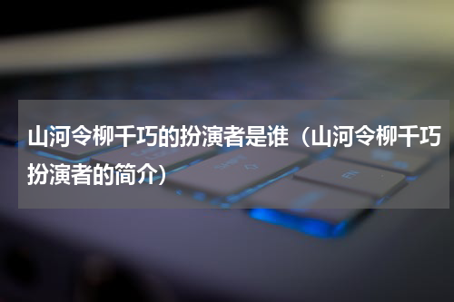 山河令柳千巧的扮演者是谁（山河令柳千巧扮演者的简介）