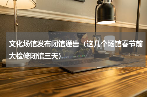 文化场馆发布闭馆通告（这几个场馆春节前大检修闭馆三天）