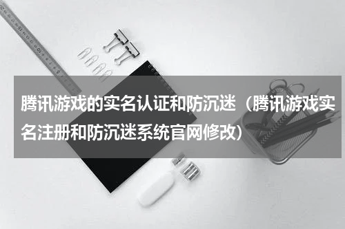 腾讯游戏的实名认证和防沉迷（腾讯游戏实名注册和防沉迷系统官网修改）