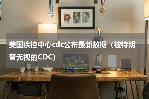 美国疾控中心cdc公布最新数据（被特朗普无视的CDC）