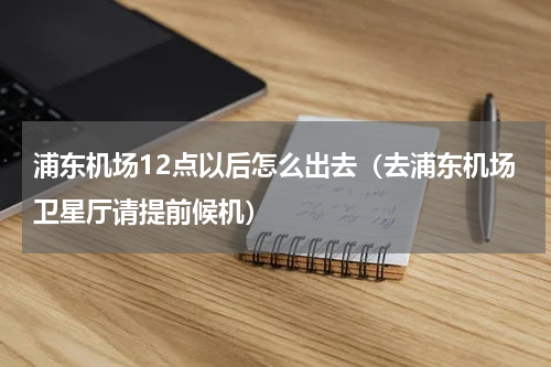 浦东机场12点以后怎么出去（去浦东机场卫星厅请提前候机）