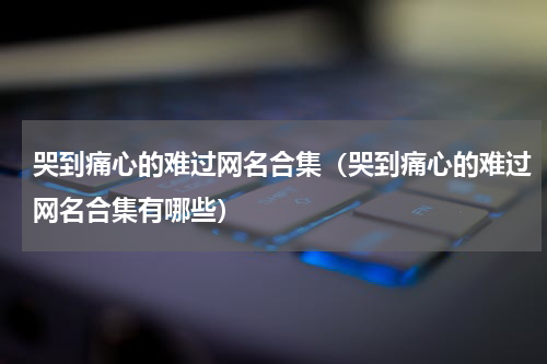 哭到痛心的难过网名合集（哭到痛心的难过网名合集有哪些）