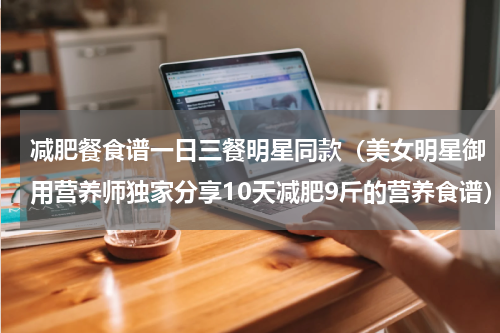 减肥餐食谱一日三餐明星同款（美女明星御用营养师独家分享10天减肥9斤的营养食谱）