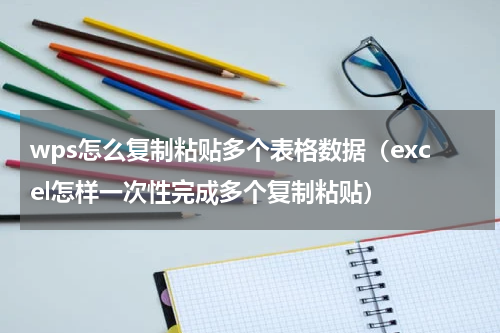wps怎么复制粘贴多个表格数据（excel怎样一次性完成多个复制粘贴）