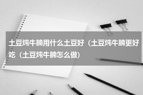 土豆炖牛腩用什么土豆好（土豆炖牛腩更好吃（土豆炖牛腩怎么做）