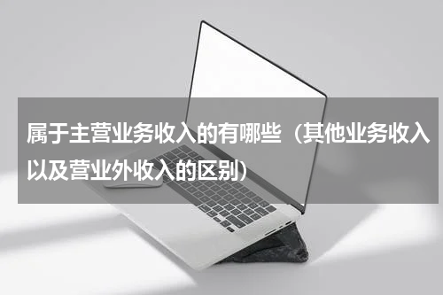 属于主营业务收入的有哪些（其他业务收入以及营业外收入的区别）