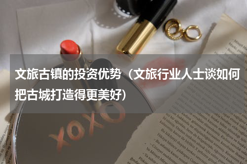 文旅古镇的投资优势（文旅行业人士谈如何把古城打造得更美好）