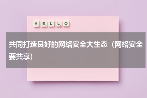 共同打造良好的网络安全大生态（网络安全要共享）
