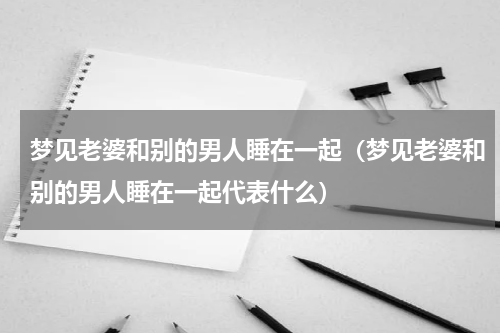 梦见老婆和别的男人睡在一起（梦见老婆和别的男人睡在一起代表什么）