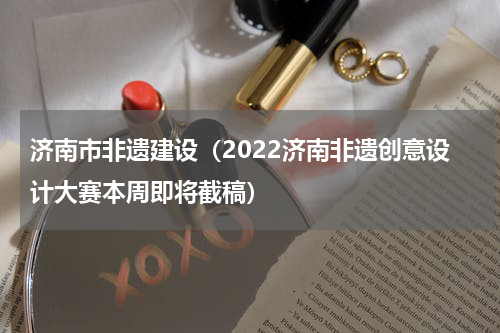 济南市非遗建设（2022济南非遗创意设计大赛本周即将截稿）